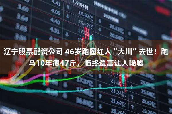 辽宁股票配资公司 46岁跑圈红人“大川”去世！跑马10年瘦47斤，临终遗言让人唏嘘