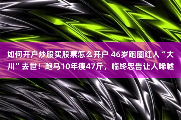 如何开户炒股买股票怎么开户 46岁跑圈红人“大川”去世！跑马10年瘦47斤，临终忠告让人唏嘘