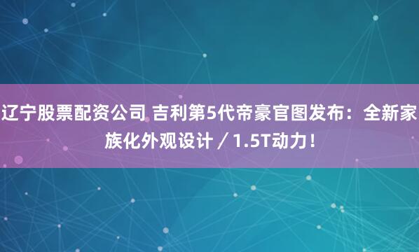 辽宁股票配资公司 吉利第5代帝豪官图发布：全新家族化外观设计／1.5T动力！