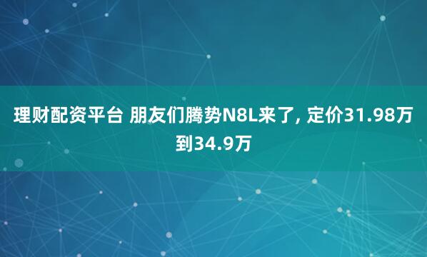 理财配资平台 朋友们腾势N8L来了, 定价31.98万到34.9万