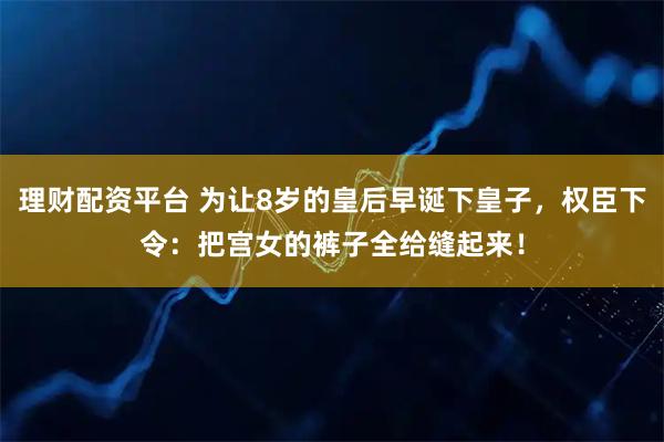 理财配资平台 为让8岁的皇后早诞下皇子，权臣下令：把宫女的裤子全给缝起来！