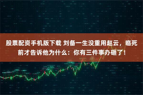 股票配资手机版下载 刘备一生没重用赵云，临死前才告诉他为什么：你有三件事办砸了！