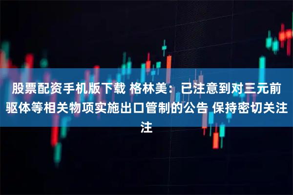 股票配资手机版下载 格林美：已注意到对三元前驱体等相关物项实施出口管制的公告 保持密切关注