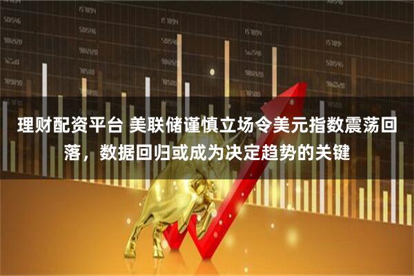 理财配资平台 美联储谨慎立场令美元指数震荡回落，数据回归或成为决定趋势的关键