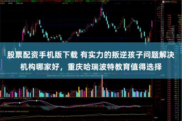 股票配资手机版下载 有实力的叛逆孩子问题解决机构哪家好，重庆哈瑞波特教育值得选择