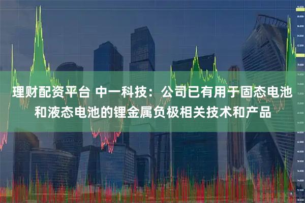 理财配资平台 中一科技：公司已有用于固态电池和液态电池的锂金属负极相关技术和产品