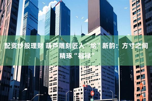 配资炒股理财 葫芦雕刻匠人“绘”新韵：方寸之间 精琢“福禄”