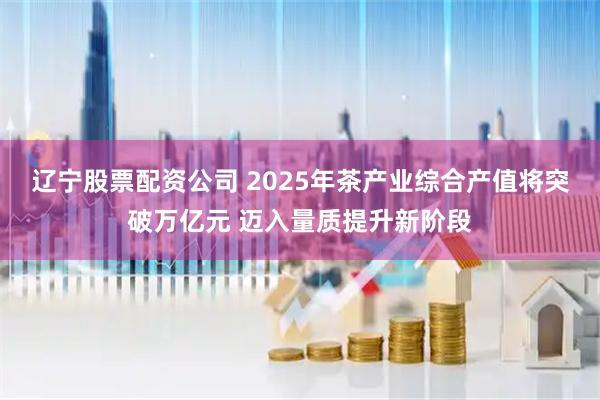 辽宁股票配资公司 2025年茶产业综合产值将突破万亿元 迈入量质提升新阶段