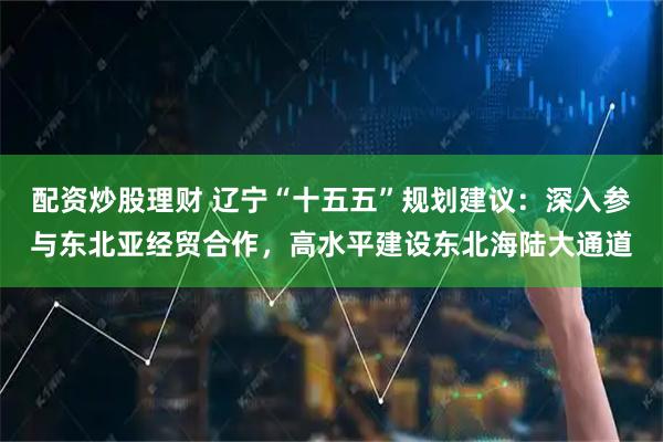 配资炒股理财 辽宁“十五五”规划建议：深入参与东北亚经贸合作，高水平建设东北海陆大通道