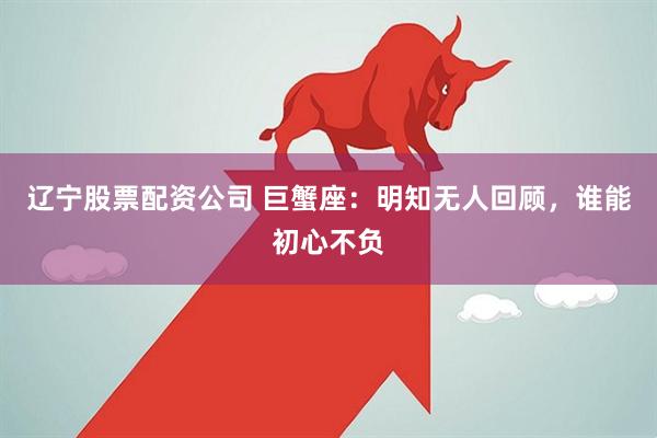 辽宁股票配资公司 巨蟹座:明知无人回顾,谁能初心不负