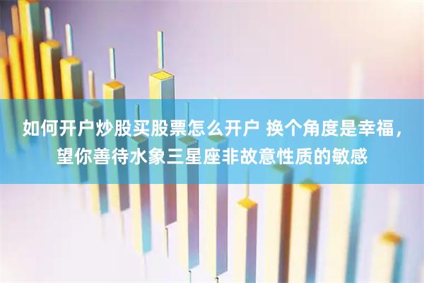 如何开户炒股买股票怎么开户 换个角度是幸福，望你善待水象三星座非故意性质的敏感