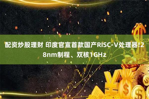 配资炒股理财 印度官宣首款国产RISC-V处理器!28nm制程、双核1GHz