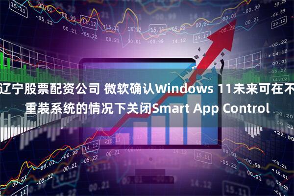 辽宁股票配资公司 微软确认Windows 11未来可在不重装系统的情况下关闭Smart App Control