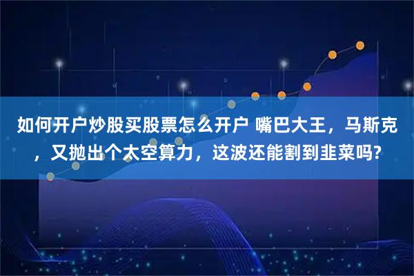 如何开户炒股买股票怎么开户 嘴巴大王，马斯克，又抛出个太空算力，这波还能割到韭菜吗?