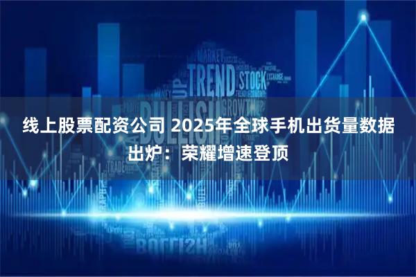 线上股票配资公司 2025年全球手机出货量数据出炉：荣耀增速登顶
