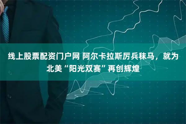 线上股票配资门户网 阿尔卡拉斯厉兵秣马，就为北美“阳光双赛”再创辉煌