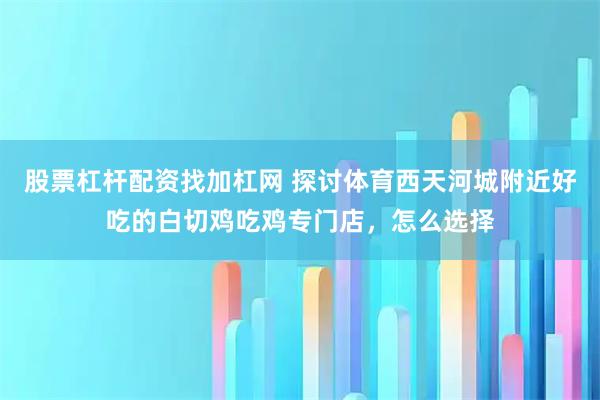 股票杠杆配资找加杠网 探讨体育西天河城附近好吃的白切鸡吃鸡专门店,怎么选择