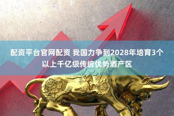 配资平台官网配资 我国力争到2028年培育3个以上千亿级传统优势酒产区