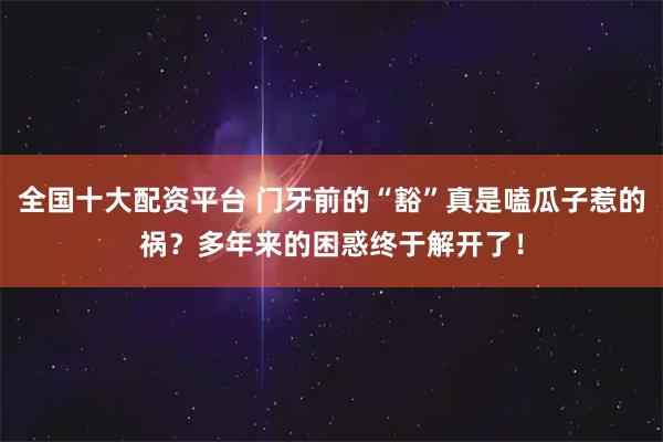 全国十大配资平台 门牙前的“豁”真是嗑瓜子惹的祸?多年来的困惑终于解开了!