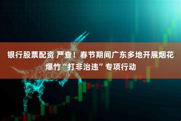 银行股票配资 严查!春节期间广东多地开展烟花爆竹“打非治违”专项行动