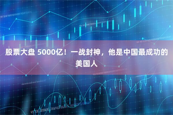 股票大盘 5000亿！一战封神，他是中国最成功的美国人