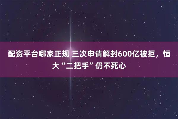 配资平台哪家正规 三次申请解封600亿被拒，恒大“二把手”仍不死心