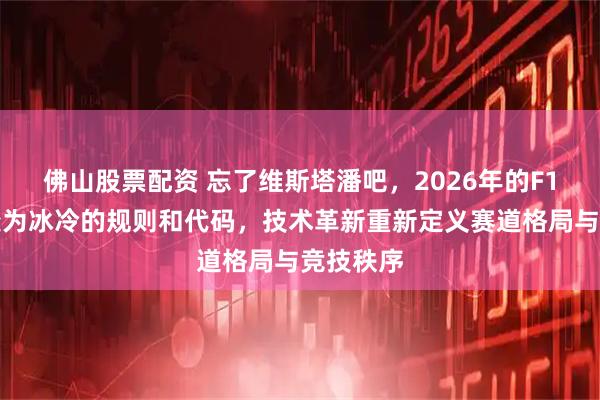 佛山股票配资 忘了维斯塔潘吧，2026年的F1主角已变为冰冷的规则和代码，技术革新重新定义赛道格局与竞技秩序