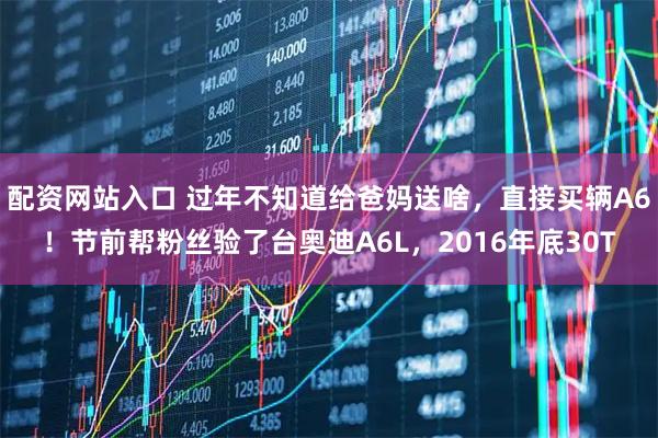 配资网站入口 过年不知道给爸妈送啥，直接买辆A6！节前帮粉丝验了台奥迪A6L，2016年底30T