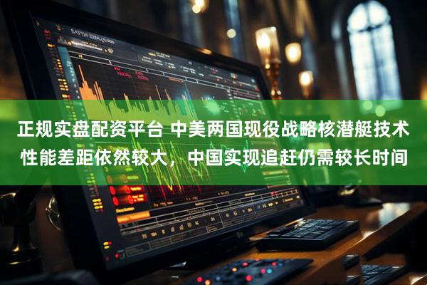 正规实盘配资平台 中美两国现役战略核潜艇技术性能差距依然较大，中国实现追赶仍需较长时间