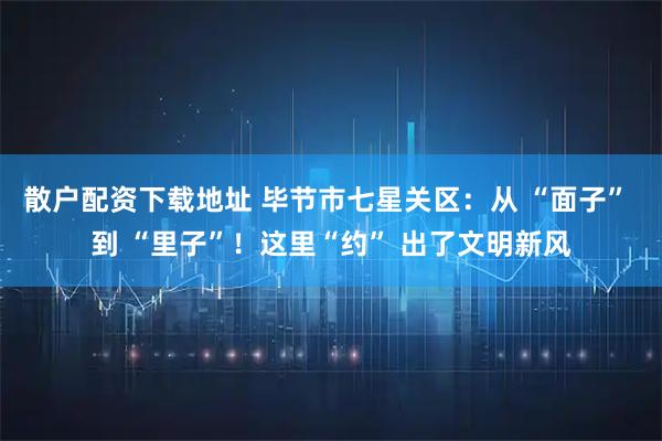 散户配资下载地址 毕节市七星关区：从 “面子” 到 “里子”！这里“约” 出了文明新风