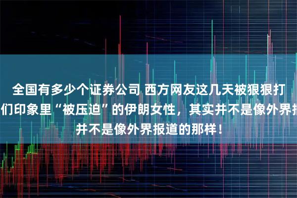 全国有多少个证券公司 西方网友这几天被狠狠打脸了！在他们印象里“被压迫”的伊朗女性，其实并不是像外界报道的那样！