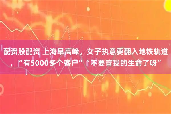 配资股配资 上海早高峰，女子执意要翻入地铁轨道，“有5000多个客户”“不要管我的生命了呀”