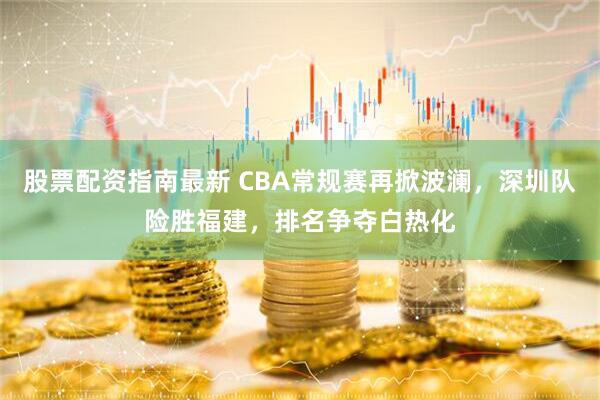 股票配资指南最新 CBA常规赛再掀波澜，深圳队险胜福建，排名争夺白热化