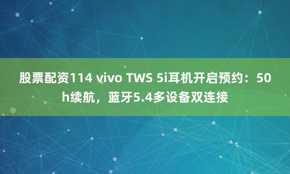 股票配资114 vivo TWS 5i耳机开启预约：50h续航，蓝牙5.4多设备双连接