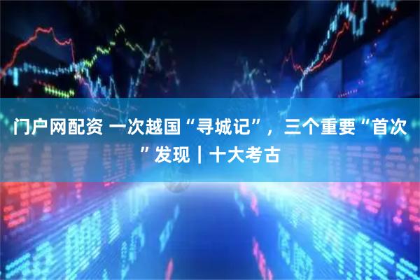 门户网配资 一次越国“寻城记”，三个重要“首次”发现｜十大考古