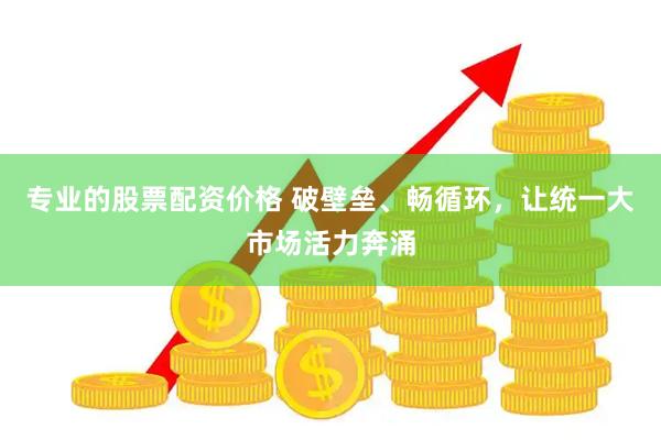 专业的股票配资价格 破壁垒、畅循环，让统一大市场活力奔涌