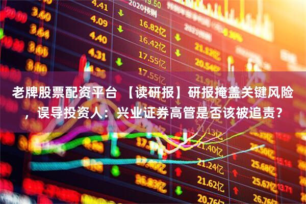 老牌股票配资平台 【读研报】研报掩盖关键风险，误导投资人：兴业证券高管是否该被追责？