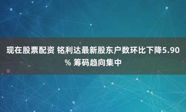 现在股票配资 铭利达最新股东户数环比下降5.90% 筹码趋向集中